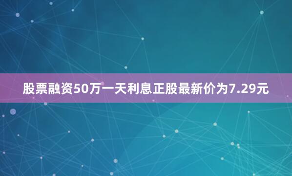 股票融资50万一天利息正股最新价为7.29元