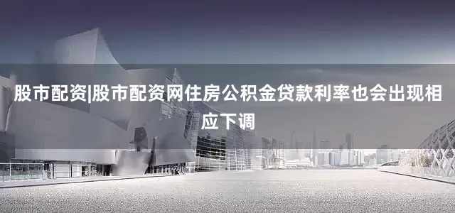 股市配资|股市配资网住房公积金贷款利率也会出现相应下调
