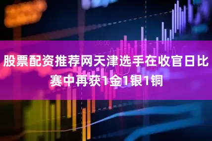 股票配资推荐网天津选手在收官日比赛中再获1金1银1铜