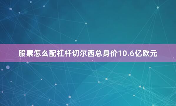 股票怎么配杠杆切尔西总身价10.6亿欧元