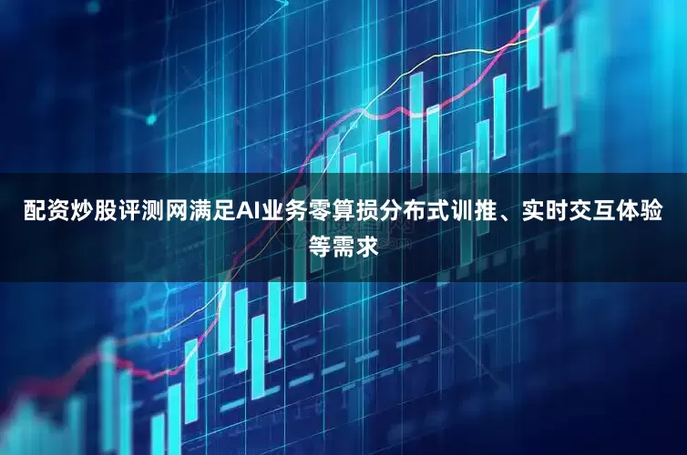 配资炒股评测网满足AI业务零算损分布式训推、实时交互体验等需求