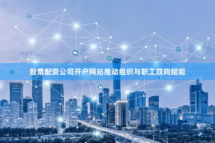 股票配资公司开户网站推动组织与职工双向赋能