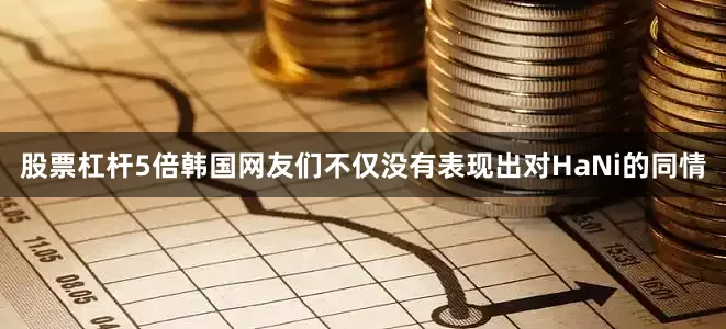 股票杠杆5倍韩国网友们不仅没有表现出对HaNi的同情