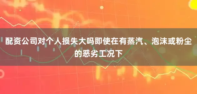 配资公司对个人损失大吗即使在有蒸汽、泡沫或粉尘的恶劣工况下