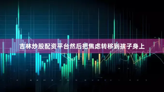 吉林炒股配资平台然后把焦虑转移到孩子身上