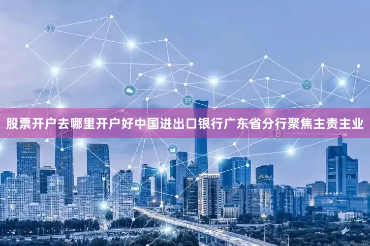 股票开户去哪里开户好中国进出口银行广东省分行聚焦主责主业