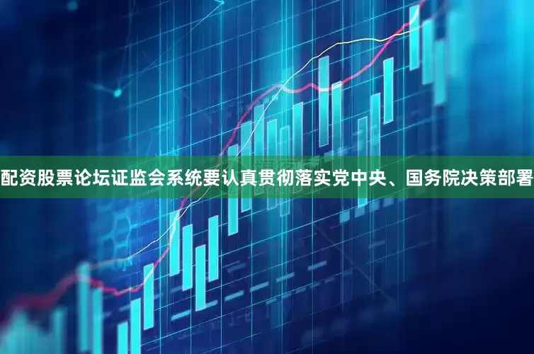 配资股票论坛证监会系统要认真贯彻落实党中央、国务院决策部署