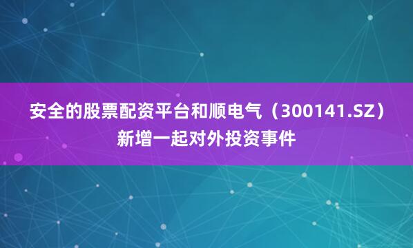 安全的股票配资平台和顺电气（300141.SZ）新增一起对外投资事件