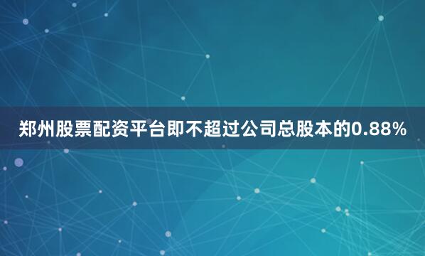 郑州股票配资平台即不超过公司总股本的0.88%