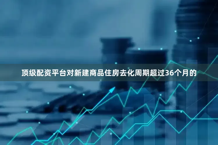 顶级配资平台对新建商品住房去化周期超过36个月的